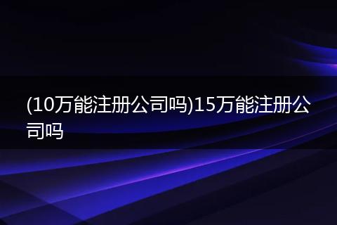 (10万能注册公司吗)15万能注册公司吗
