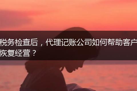 税务检查后，代理记账公司如何帮助客户恢复经营？