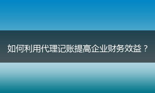 如何利用代理记账提高企业财务效益？