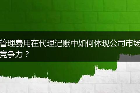 管理费用在代理记账中如何体现公司市场竞争力？