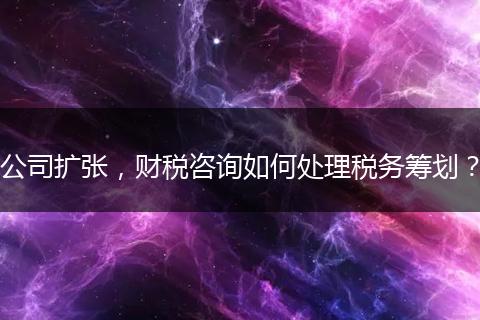 公司扩张，财税咨询如何处理税务筹划？