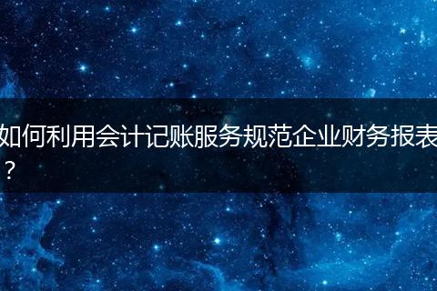 如何利用会计记账服务规范企业财务报表？