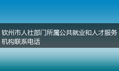 钦州市人社部门所属公共就业和人才服务机构联系电话