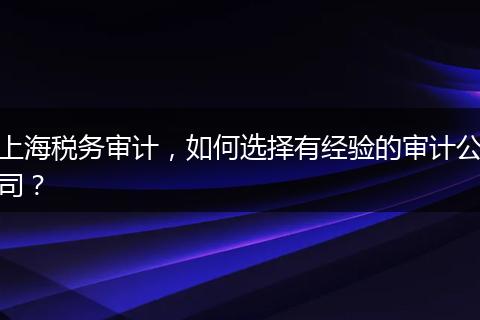 上海税务审计，如何选择有经验的审计公司？