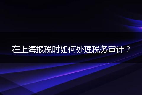 在上海报税时如何处理税务审计？