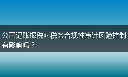 公司记账报税对税务合规性审计风险控制有影响吗？