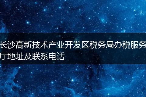 长沙高新技术产业开发区税务局办税服务厅地址及联系电话