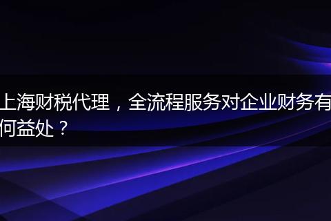 上海财税代理，全流程服务对企业财务有何益处？