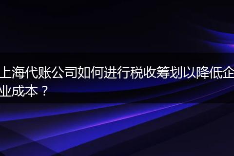 上海代账公司如何进行税收筹划以降低企业成本？