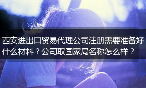 西安进出口贸易代理公司注册需要准备好什么材料?公司取国家局名称怎么样?