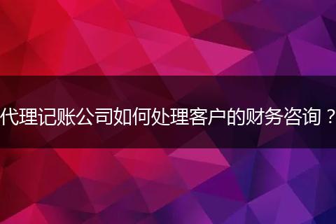 代理记账公司如何处理客户的财务咨询？