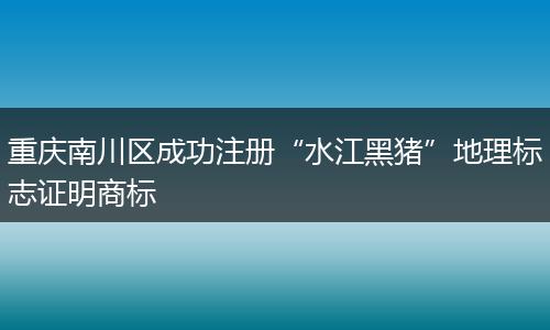 重庆南川区成功注册“水江黑猪”地理标志证明商标