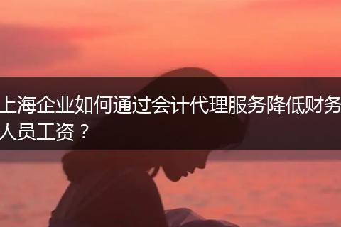 上海企业如何通过会计代理服务降低财务人员工资？