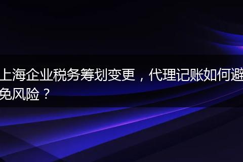上海企业税务筹划变更，代理记账如何避免风险？