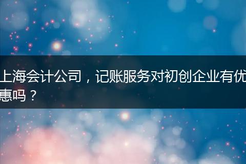 上海会计公司，记账服务对初创企业有优惠吗？