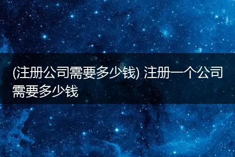 (注册公司需要多少钱) 注册一个公司需要多少钱