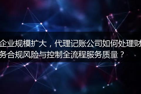 企业规模扩大，代理记账公司如何处理财务合规风险与控制全流程服务质量？