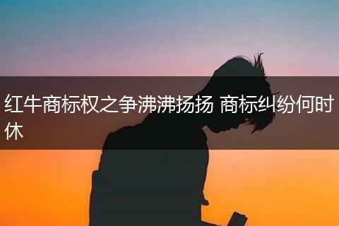 红牛商标权之争沸沸扬扬 商标纠纷何时休