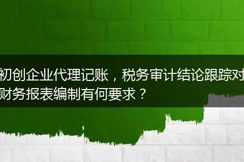 初创企业代理记账，税务审计结论跟踪对财务报表编制有何要求？