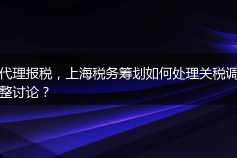 代理报税，上海税务筹划如何处理关税调整讨论？