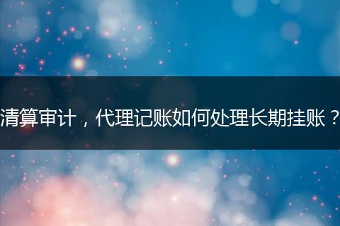 清算审计，代理记账如何处理长期挂账？