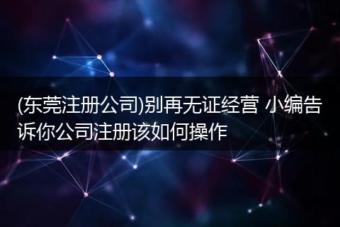 (东莞注册公司)别再无证经营 小编告诉你公司注册该如何操作
