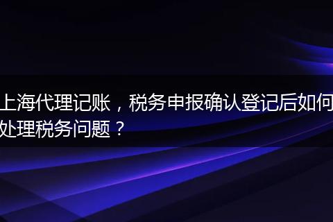 上海代理记账，税务申报确认登记后如何处理税务问题？