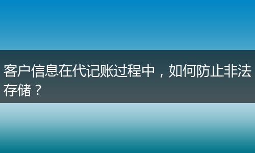 客户信息在代记账过程中，如何防止非法存储？
