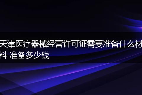 天津医疗器械经营许可证需要准备什么材料 准备多少钱