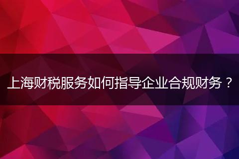 上海财税服务如何指导企业合规财务？