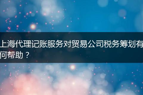 上海代理记账服务对贸易公司税务筹划有何帮助？