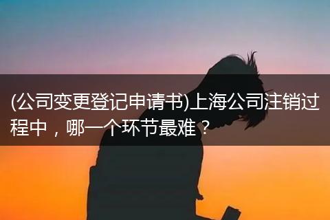 (公司变更登记申请书)上海公司注销过程中，哪一个环节最难？