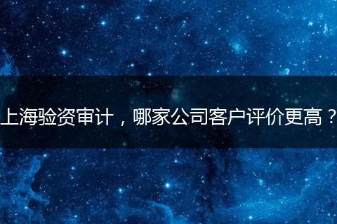 上海验资审计，哪家公司客户评价更高？