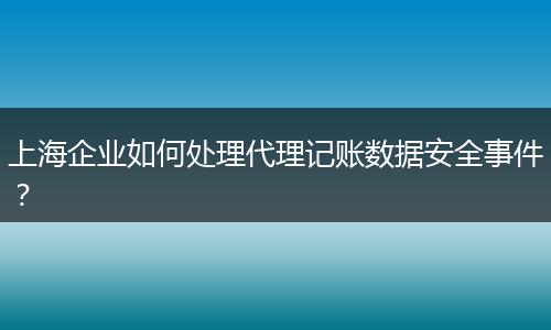 上海企业如何处理代理记账数据安全事件？