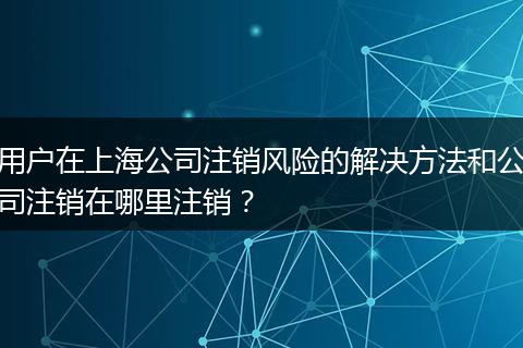 用户在上海公司注销风险的解决方法和公司注销在哪里注销？