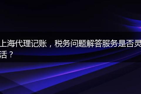 上海代理记账，税务问题解答服务是否灵活？