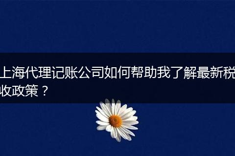 上海代理记账公司如何帮助我了解最新税收政策？