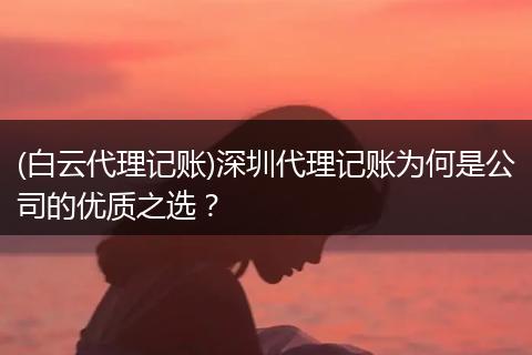 (白云代理记账)深圳代理记账为何是公司的优质之选？