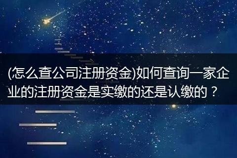 (怎么查公司注册资金)如何查询一家企业的注册资金是实缴的还是认缴的？