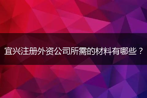 宜兴注册外资公司所需的材料有哪些？