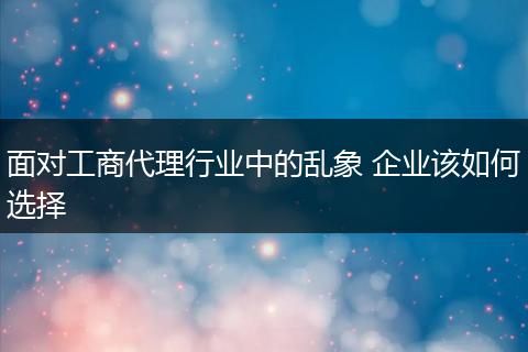 面对工商代理行业中的乱象 企业该如何选择