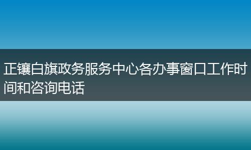 正镶白旗政务服务中心各办事窗口工作时间和咨询电话