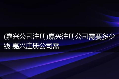 (嘉兴公司注册)嘉兴注册公司需要多少钱 嘉兴注册公司需