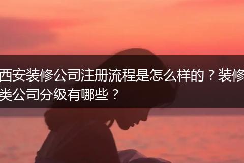 西安装修公司注册流程是怎么样的？装修类公司分级有哪些？