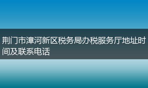 荆门市漳河新区税务局办税服务厅地址时间及联系电话
