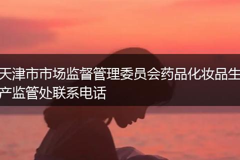 天津市市场监督管理委员会药品化妆品生产监管处联系电话