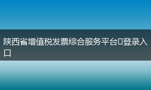 陕西省增值税发票综合服务平台登录入口