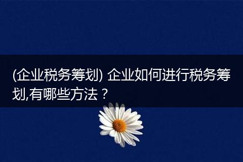 (企业税务筹划) 企业如何进行税务筹划,有哪些方法?