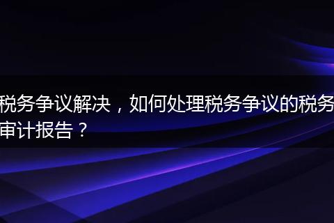 税务争议解决，如何处理税务争议的税务审计报告？