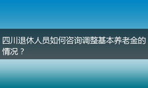 四川退休人员如何咨询调整基本养老金的情况？